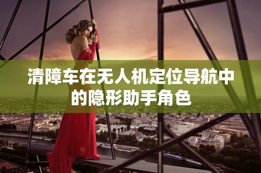 清障车在无人机定位导航中的隐形助手角色