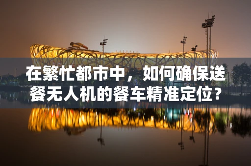 在繁忙都市中，如何确保送餐无人机的餐车精准定位？
