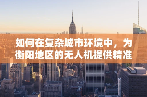 如何在复杂城市环境中，为衡阳地区的无人机提供精准的定位导航方案？