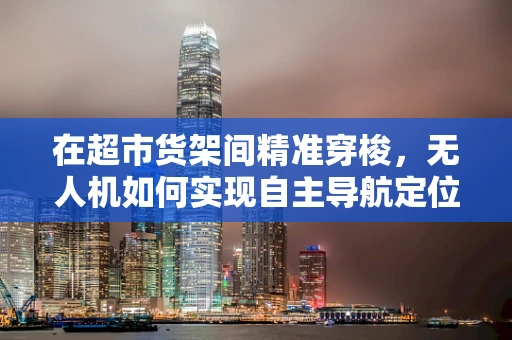 在超市货架间精准穿梭，无人机如何实现自主导航定位？