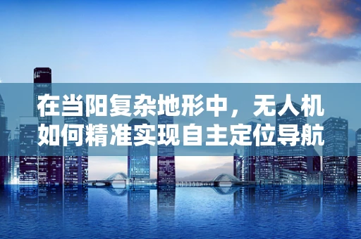 在当阳复杂地形中，无人机如何精准实现自主定位导航？
