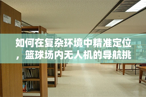 如何在复杂环境中精准定位，篮球场内无人机的导航挑战