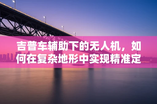 吉普车辅助下的无人机，如何在复杂地形中实现精准定位导航？