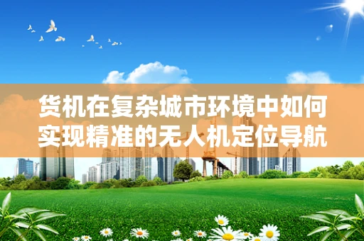 货机在复杂城市环境中如何实现精准的无人机定位导航？