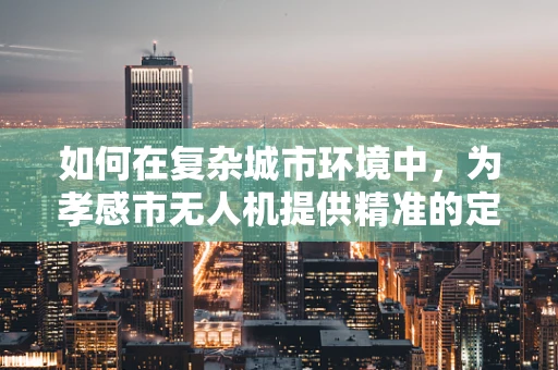如何在复杂城市环境中，为孝感市无人机提供精准的定位导航？