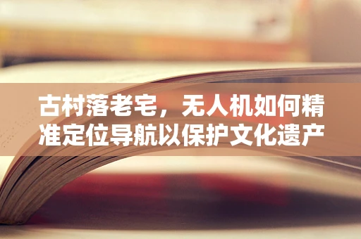 古村落老宅，无人机如何精准定位导航以保护文化遗产？