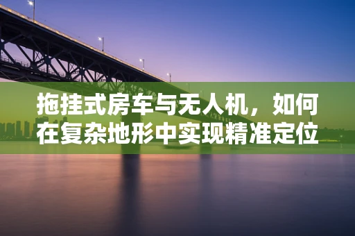 拖挂式房车与无人机，如何在复杂地形中实现精准定位导航？