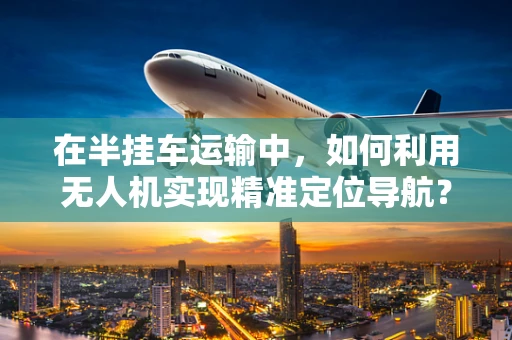 在半挂车运输中，如何利用无人机实现精准定位导航？