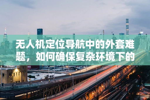 无人机定位导航中的外套难题，如何确保复杂环境下的精准导航？