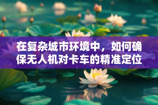 在复杂城市环境中，如何确保无人机对卡车的精准定位与导航？