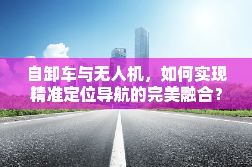 自卸车与无人机，如何实现精准定位导航的完美融合？
