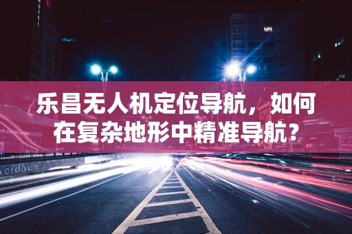 乐昌无人机定位导航，如何在复杂地形中精准导航？