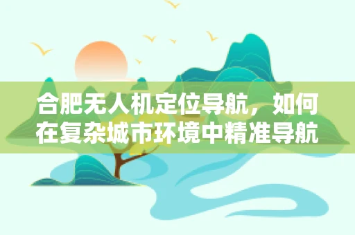 合肥无人机定位导航，如何在复杂城市环境中精准导航？