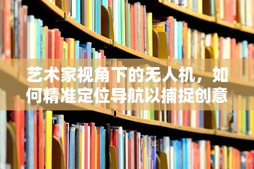 艺术家视角下的无人机，如何精准定位导航以捕捉创意瞬间？