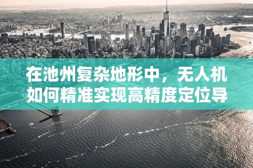 在池州复杂地形中，无人机如何精准实现高精度定位导航？