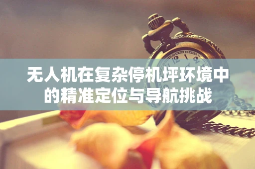 无人机在复杂停机坪环境中的精准定位与导航挑战