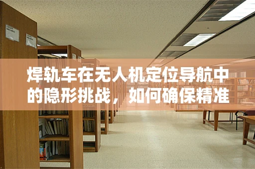 焊轨车在无人机定位导航中的隐形挑战，如何确保精准对接？