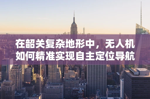 在韶关复杂地形中，无人机如何精准实现自主定位导航？