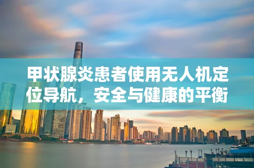 甲状腺炎患者使用无人机定位导航，安全与健康的平衡考量
