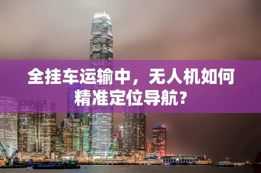 全挂车运输中，无人机如何精准定位导航？