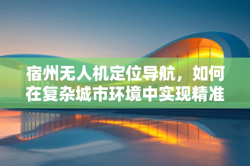 宿州无人机定位导航，如何在复杂城市环境中实现精准导航？
