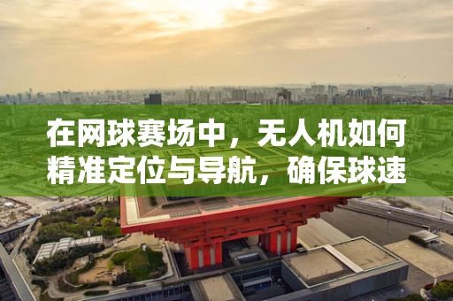 在网球赛场中，无人机如何精准定位与导航，确保球速与落点无误差？