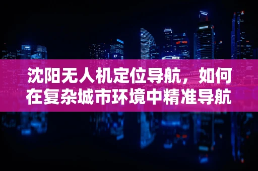 沈阳无人机定位导航，如何在复杂城市环境中精准导航？