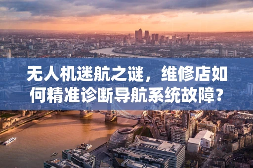 无人机迷航之谜，维修店如何精准诊断导航系统故障？