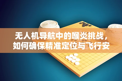 无人机导航中的喉炎挑战，如何确保精准定位与飞行安全？