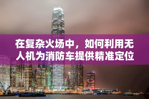 在复杂火场中，如何利用无人机为消防车提供精准定位导航？