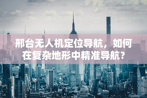 邢台无人机定位导航，如何在复杂地形中精准导航？