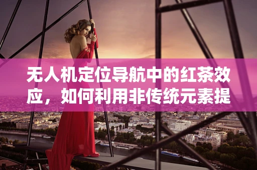 无人机定位导航中的红茶效应，如何利用非传统元素提升精度？