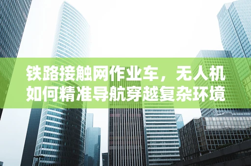 铁路接触网作业车，无人机如何精准导航穿越复杂环境？