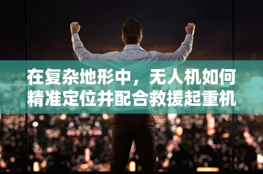 在复杂地形中，无人机如何精准定位并配合救援起重机进行高效救援？