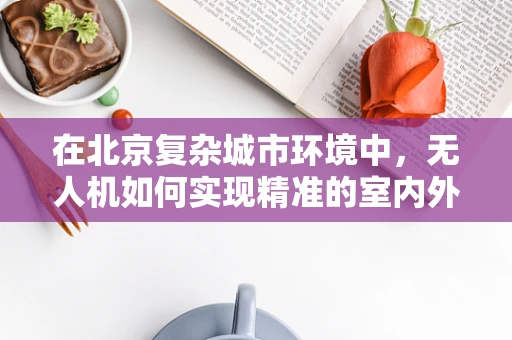 在北京复杂城市环境中，无人机如何实现精准的室内外无缝定位导航？