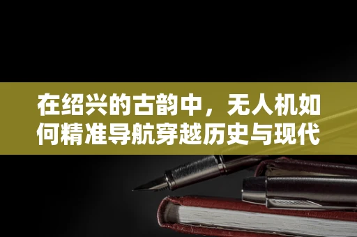 在绍兴的古韵中，无人机如何精准导航穿越历史与现代？