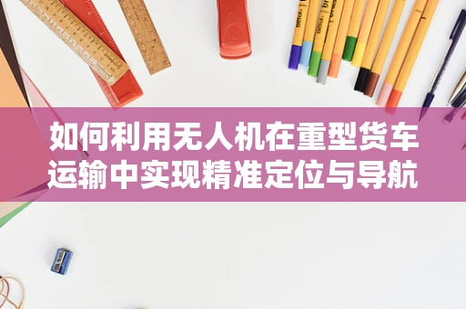 如何利用无人机在重型货车运输中实现精准定位与导航？