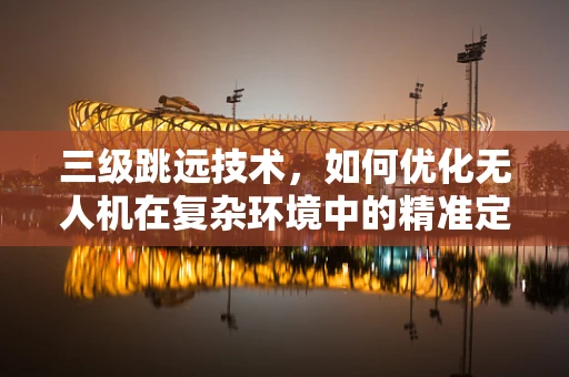 三级跳远技术，如何优化无人机在复杂环境中的精准定位导航？