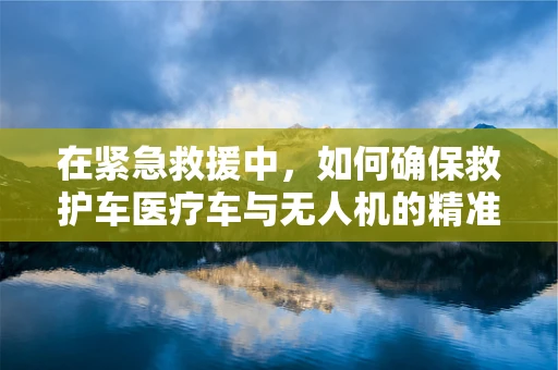 在紧急救援中，如何确保救护车医疗车与无人机的精准对接？