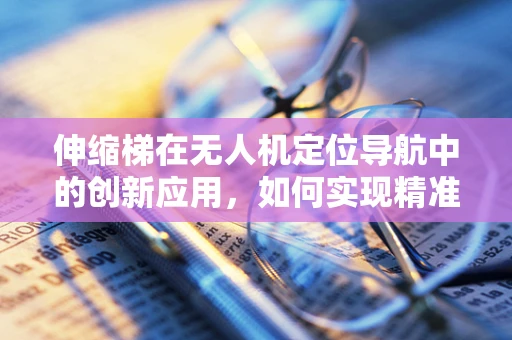 伸缩梯在无人机定位导航中的创新应用，如何实现精准悬停与避障？