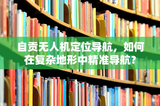 自贡无人机定位导航，如何在复杂地形中精准导航？