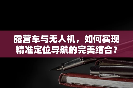 露营车与无人机，如何实现精准定位导航的完美结合？