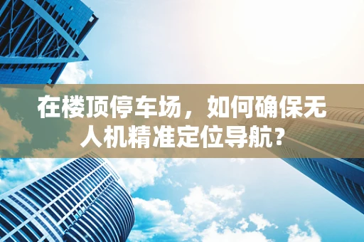 在楼顶停车场，如何确保无人机精准定位导航？