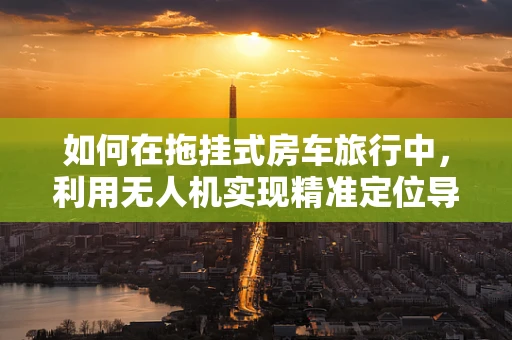 如何在拖挂式房车旅行中，利用无人机实现精准定位导航？