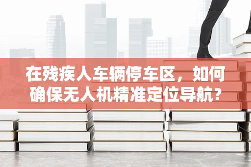 在残疾人车辆停车区，如何确保无人机精准定位导航？