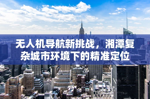 无人机导航新挑战，湘潭复杂城市环境下的精准定位
