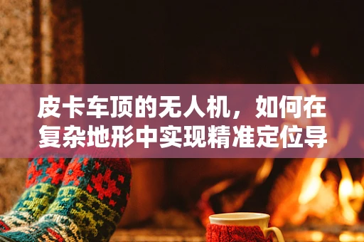 皮卡车顶的无人机，如何在复杂地形中实现精准定位导航？