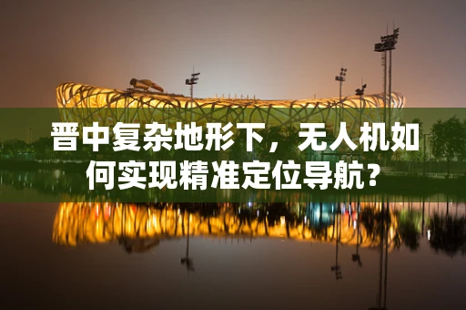 晋中复杂地形下，无人机如何实现精准定位导航？