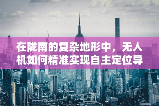 在陇南的复杂地形中，无人机如何精准实现自主定位导航？