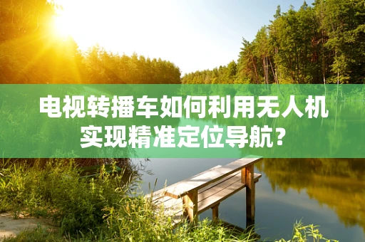 电视转播车如何利用无人机实现精准定位导航？